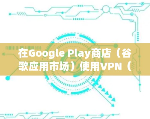 在Google Play商店（谷歌应用市场）使用VPN（虚拟专用网络）主要涉及以下场景和注意事项，具体取决于你的需求和所在地区的网络环境
