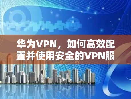 华为VPN,如何高效配置并使用安全的VPN服务 华为VPN,如何高效配置并使用安全的VPN服务